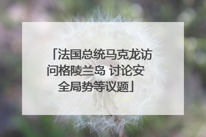 法国总统马克龙访问格陵兰岛 讨论安全局势等议题