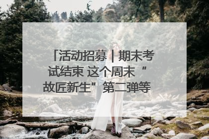 活动招募｜期末考试结束 这个周末“故匠新生”第二弹等着同学们来体验！