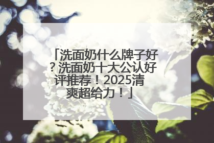 洗面奶什么牌子好？洗面奶十大公认好评推荐！2025清爽超给力！
