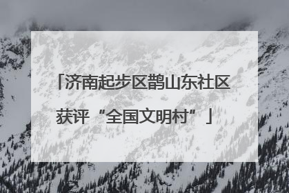 济南起步区鹊山东社区获评“全国文明村”