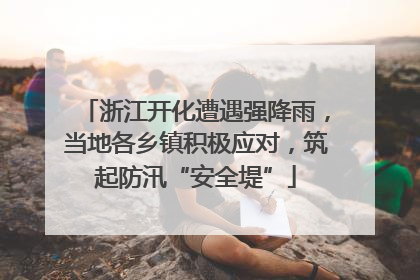 浙江开化遭遇强降雨，当地各乡镇积极应对，筑起防汛“安全堤”