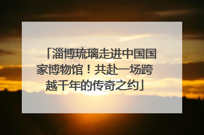 淄博琉璃走进中国国家博物馆！共赴一场跨越千年的传奇之约