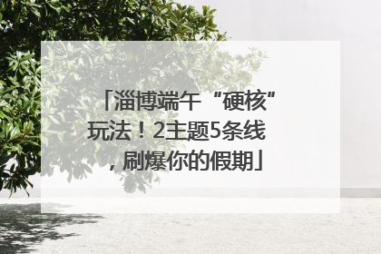 淄博端午“硬核”玩法！2主题5条线，刷爆你的假期