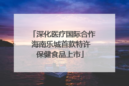 深化医疗国际合作 海南乐城首款特许保健食品上市
