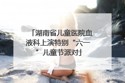 湖南省儿童医院血液科上演特别“六一”儿童节派对