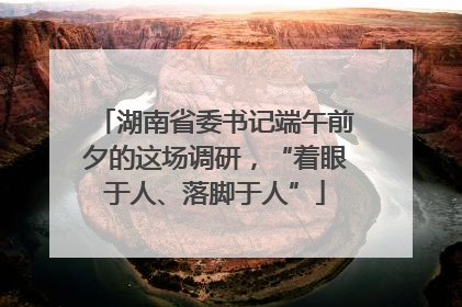 湖南省委书记端午前夕的这场调研，“着眼于人、落脚于人”