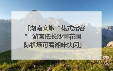 湖南文旅“花式宠客” 游客抵长沙黄花国际机场可看湘味快闪