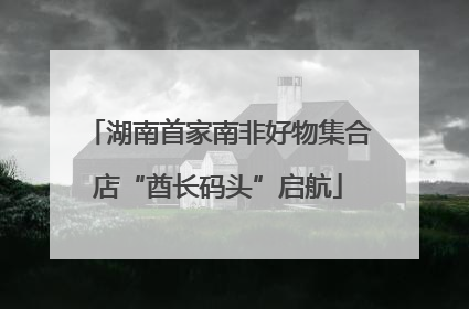 湖南首家南非好物集合店“酋长码头”启航