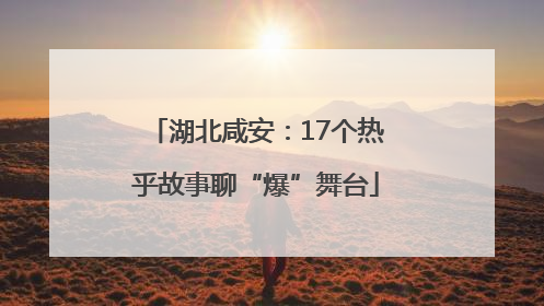 湖北咸安：17个热乎故事聊“爆”舞台