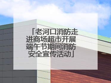 老河口消防走进商场超市开展端午节期间消防安全宣传活动