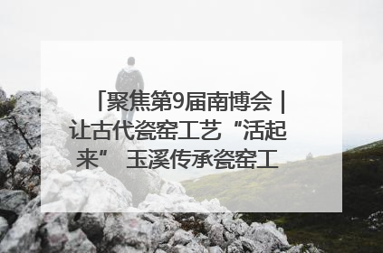 聚焦第9届南博会｜让古代瓷窑工艺“活起来” 玉溪传承瓷窑工艺将出展南博会
