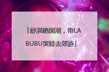 舒淇晒国潮，带LABUBU哭娃去郊游