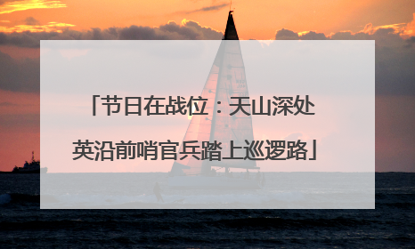 节日在战位：天山深处 英沿前哨官兵踏上巡逻路