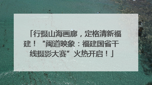 行摄山海画廊，定格清新福建！“闽道映象：福建国省干线摄影大赛”火热开启！