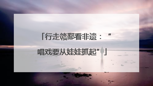 行走赣鄱看非遗：“唱戏要从娃娃抓起”