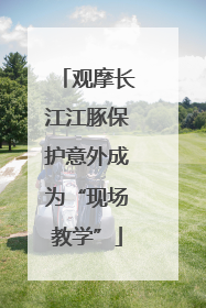 观摩长江江豚保护意外成为“现场教学”