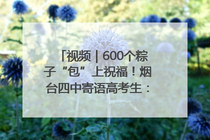 视频｜600个粽子“包”上祝福！烟台四中寄语高考生：一举高“粽”