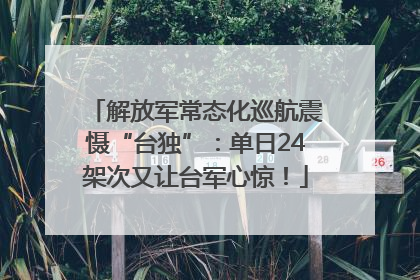 解放军常态化巡航震慑“台独”：单日24架次又让台军心惊！