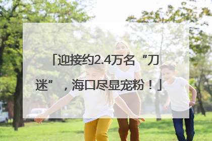 迎接约2.4万名“刀迷”，海口尽显宠粉！