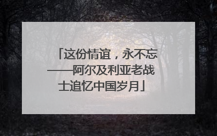 这份情谊，永不忘——阿尔及利亚老战士追忆中国岁月