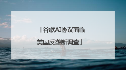 谷歌AI协议面临美国反垄断调查