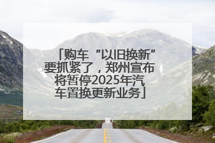 购车“以旧换新”要抓紧了，郑州宣布将暂停2025年汽车置换更新业务
