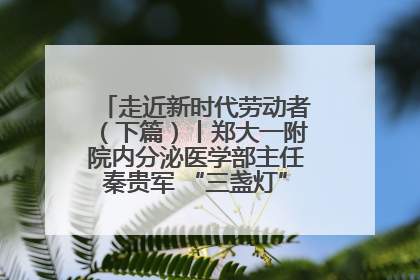 走近新时代劳动者（下篇）丨郑大一附院内分泌医学部主任秦贵军 “三盏灯”下的医者人生