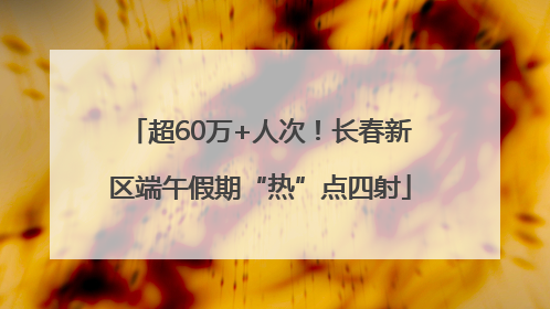 超60万+人次！长春新区端午假期“热”点四射