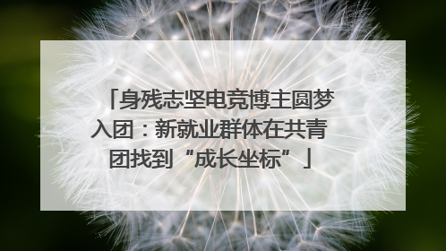 身残志坚电竞博主圆梦入团：新就业群体在共青团找到“成长坐标”