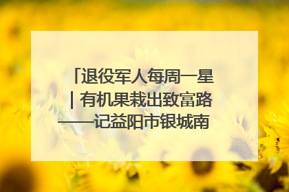 退役军人每周一星｜有机果栽出致富路——记益阳市银城南湖蔬果农民专业合作社总经理晏桂明