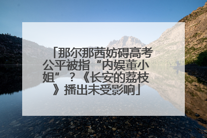 那尔那茜妨碍高考公平被指“内娱董小姐”？《长安的荔枝》播出未受影响