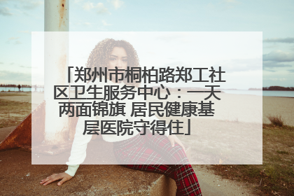 郑州市桐柏路郑工社区卫生服务中心：一天两面锦旗 居民健康基层医院守得住