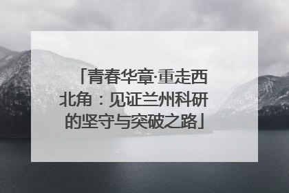 青春华章·重走西北角：见证兰州科研的坚守与突破之路