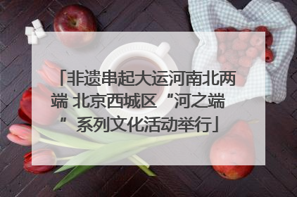 非遗串起大运河南北两端 北京西城区“河之端”系列文化活动举行