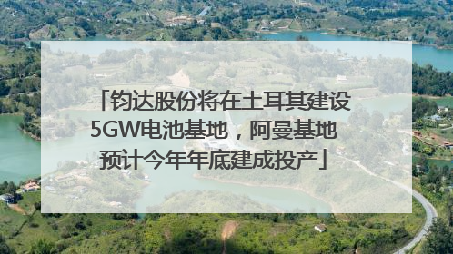 钧达股份将在土耳其建设5GW电池基地，阿曼基地预计今年年底建成投产
