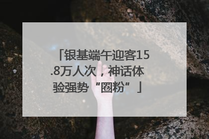 银基端午迎客15.8万人次，神话体验强势“圈粉”