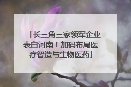 长三角三家领军企业表白河南！加码布局医疗智造与生物医药