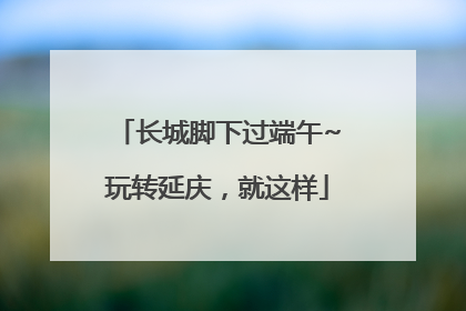 长城脚下过端午~玩转延庆，就这样
