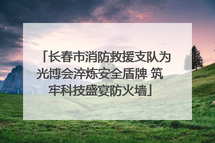 长春市消防救援支队为光博会淬炼安全盾牌 筑牢科技盛宴防火墙