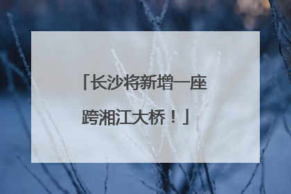 长沙将新增一座跨湘江大桥！