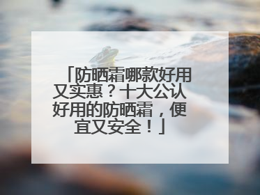 防晒霜哪款好用又实惠？十大公认好用的防晒霜，便宜又安全！