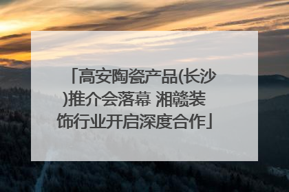 高安陶瓷产品(长沙)推介会落幕 湘赣装饰行业开启深度合作
