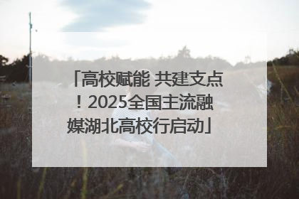 高校赋能 共建支点！2025全国主流融媒湖北高校行启动