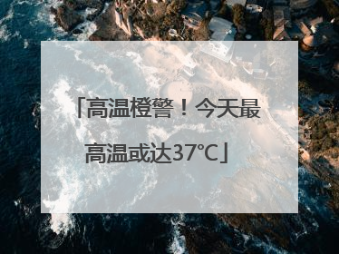 高温橙警！今天最高温或达37℃