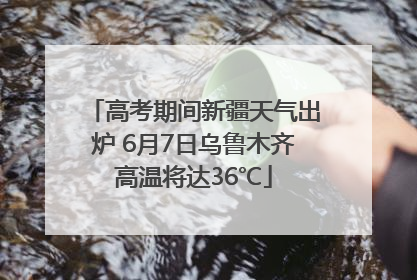 高考期间新疆天气出炉 6月7日乌鲁木齐高温将达36℃