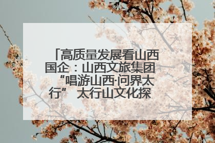 高质量发展看山西国企：山西文旅集团“唱游山西·问界太行” 太行山文化探索之旅燃情启幕