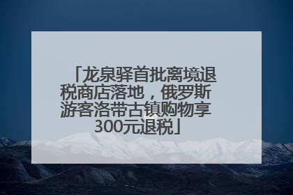龙泉驿首批离境退税商店落地，俄罗斯游客洛带古镇购物享300元退税