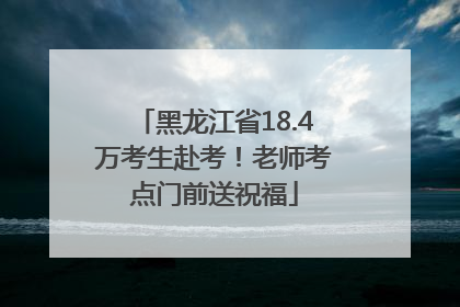 黑龙江省18.4万考生赴考！老师考点门前送祝福
