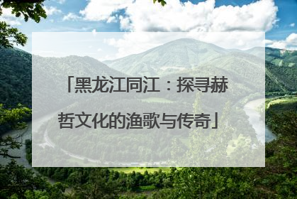 黑龙江同江：探寻赫哲文化的渔歌与传奇
