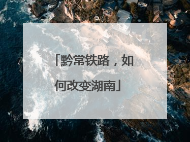 黔常铁路，如何改变湖南